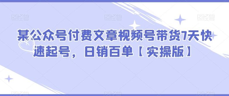 某公众号付费文章视频号带货7天快速起号，日销百单【实操版】-一个公司创业项目 - 淘金吧