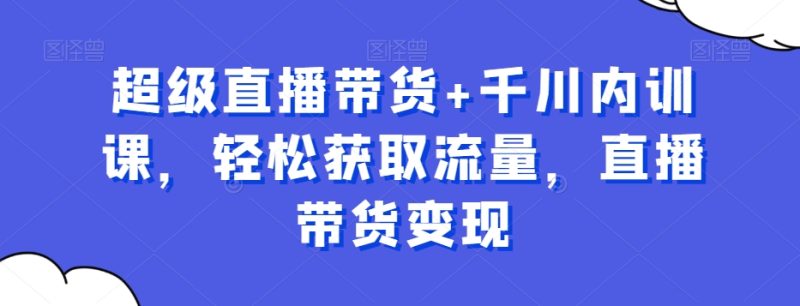 超级直播带货+千川内训课,轻松获取流量,直播带货变现-一个公司创业项目 - 淘金吧