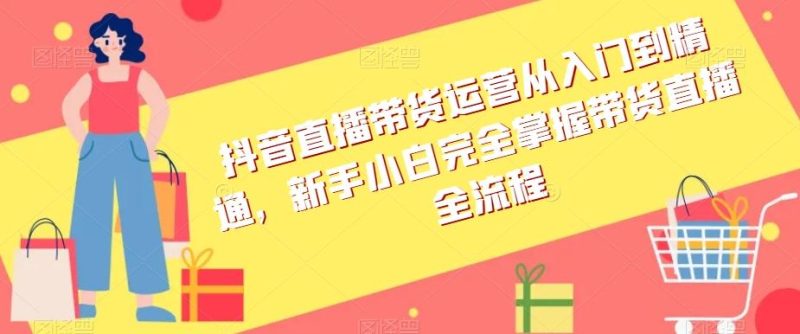 抖音直播带货运营从入门到精通,新手小白完全掌握带货直播全流程-一个公司创业项目 - 淘金吧