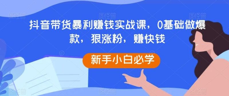 抖音带货暴利赚钱实战课，0基础做爆款，狠涨粉，赚快钱-一个公司创业项目 - 淘金吧