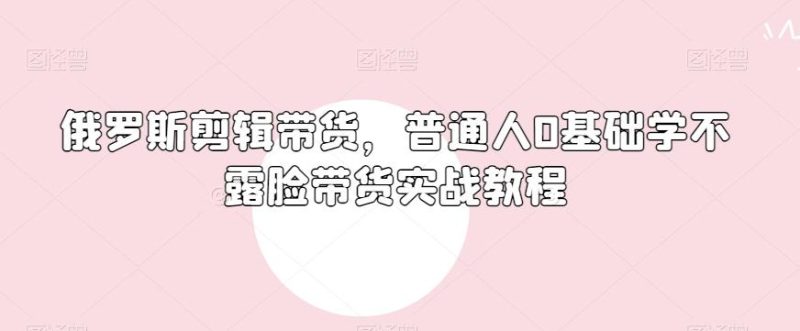 俄罗斯产品剪辑带货,普通人0基础学不露脸带货实战教程-一个公司创业项目 - 淘金吧