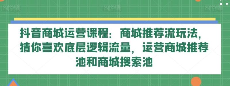 抖音商城运营课程:商城推荐流玩法,猜你喜欢底层逻辑流量,运营商城推荐池和商城搜索池-一个公司创业项目 - 淘金吧