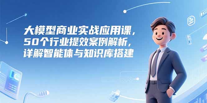 大模型商业实战应用课,50个行业提效案例解析,详解智能体与知识库搭建-一个公司创业项目 - 淘金吧
