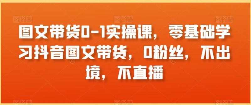 图文带货0-1实操课,零基础学习抖音图文带货,0粉丝,不出境,不直播-一个公司创业项目 - 淘金吧