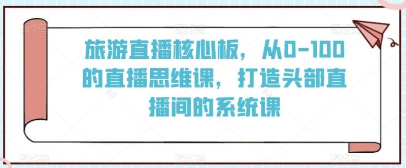 旅游直播核心板,从0-100的直播思维课,打造头部直播间的系统课-一个公司创业项目 - 淘金吧