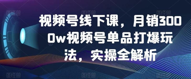 视频号线下课,月销3000w视频号单品打爆玩法,实操全解析-一个公司创业项目 - 淘金吧