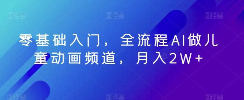 零基础入门，全流程AI做儿童动画频道，月入2W+-一个公司创业项目 - 淘金吧