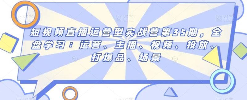短视频直播运营型实战营第35期,全盘学习:运营、主播、视频、投放、打爆品、场景-一个公司创业项目 - 淘金吧