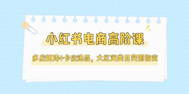 小红书电商高阶课,多店矩阵+卡位选品,大红海类目突围指南(更新5月)-一个公司创业项目 - 淘金吧