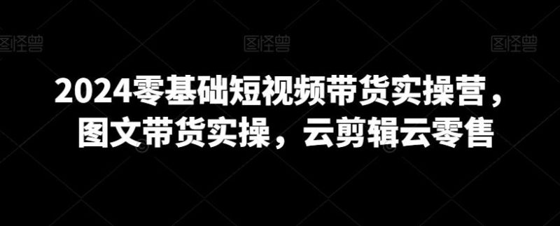 2024零基础短视频带货实操营,图文带货实操,云剪辑云零售-一个公司创业项目 - 淘金吧