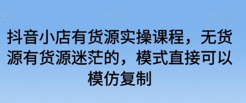 抖音小店有货源实操课程,无货源有货源迷茫的,模式直接可以模仿复制-一个公司创业项目 - 淘金吧