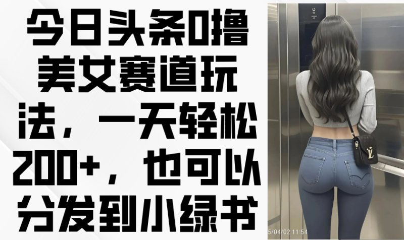 今日头条0撸美女赛道玩法，一天轻松200+，也可以分发到小绿书-一个公司创业项目 - 淘金吧
