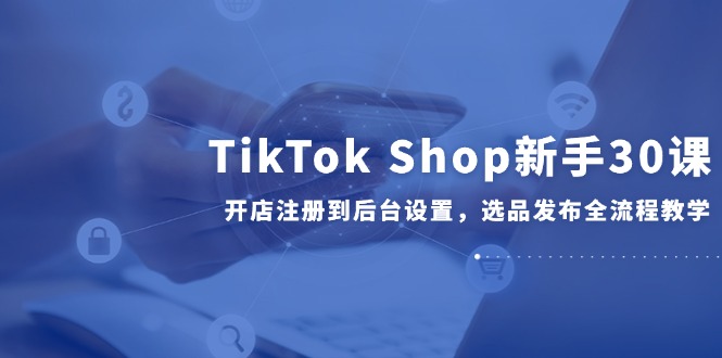 TikTok Shop新手30课,开店注册到后台设置,选品发布全流程教学-一人公司创业项目 - 淘金吧