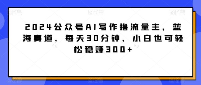 2024公众号AI写作撸流量主,蓝海赛道,每天30分钟,小白也可轻松稳赚300+【揭秘】-一人公司创业项目 - 淘金吧