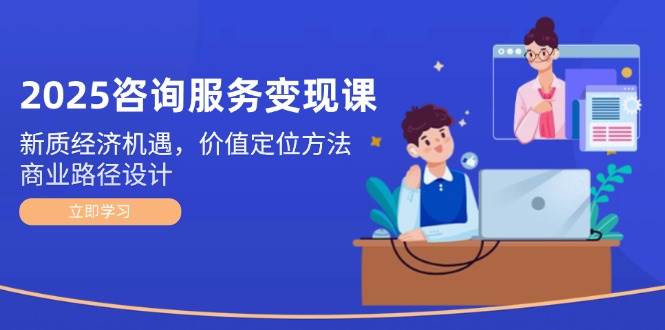 2025咨询服务变现课:新质经济机遇,价值定位方法,商业路径设计-一人公司创业项目 - 淘金吧