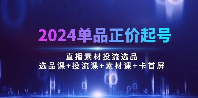 2024单品正价起号,直播素材投流选品:选品课+投流课+素材课+卡首屏/100节-一个公司创业项目 - 淘金吧