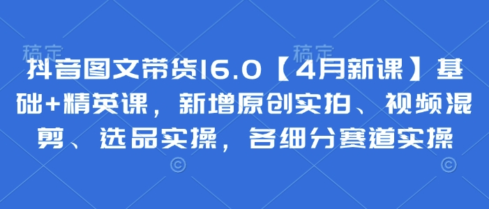 抖音图文带货16.0【4月新课】基础+精英课，新增原创实拍、视频混剪、选品实操，各细分赛道实操-一个公司创业项目 - 淘金吧