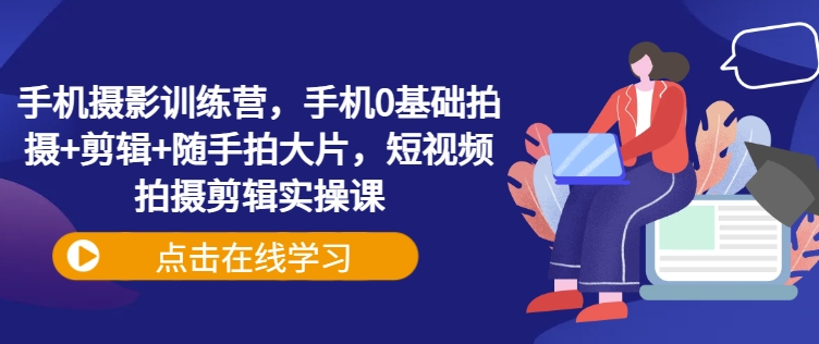 手机摄影训练营,手机0基础拍摄+剪辑+随手拍大片,短视频拍摄剪辑实操课-一个公司创业项目 - 淘金吧