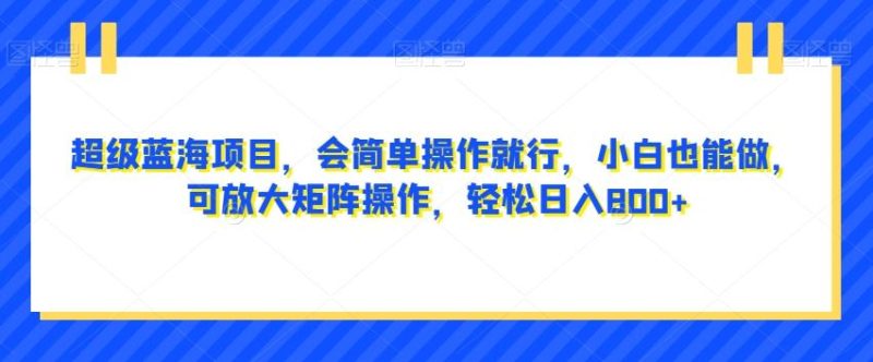 超级蓝海项目，会简单操作就行，小白也能做，可放大矩阵操作，轻松日入800+，-一个公司创业项目 - 淘金吧