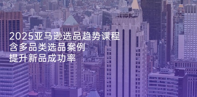2025亚马逊选品趋势课程,含多品类选品案例,提升新品成功率-一人公司创业项目 - 淘金吧