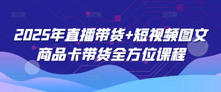 2025年直播带货+短视频图文商品卡带货全方位课程(更新4月)-一个公司创业项目 - 淘金吧