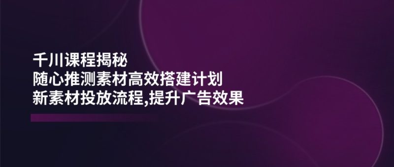 千川课程揭秘：随心推测素材高效搭建计划,新素材投放流程,提升广告效果-一个公司创业项目 - 淘金吧