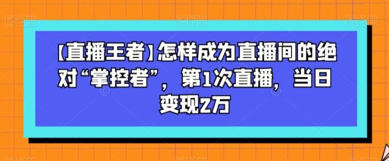 【直播王者】怎样成为直播间的绝对“掌控者”,第1次直播,当日变现2万-一个公司创业项目 - 淘金吧