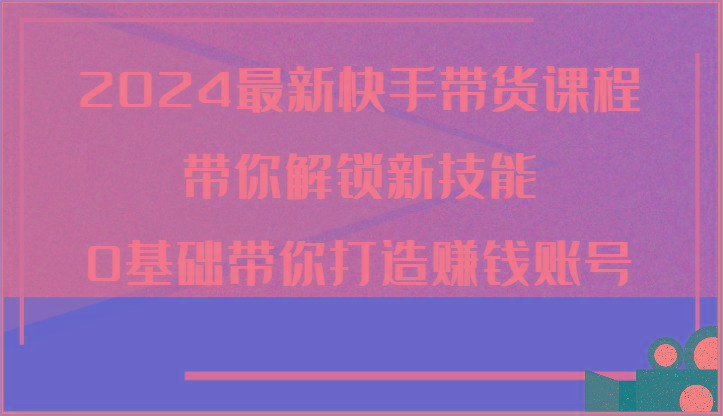 2024最新快手带货课程，带你解锁新技能，0基础带你打造赚钱账号-一个公司创业项目 - 淘金吧