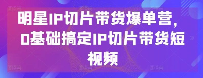 明星IP切片带货爆单营,0基础搞定IP切片带货短视频-一个公司创业项目 - 淘金吧