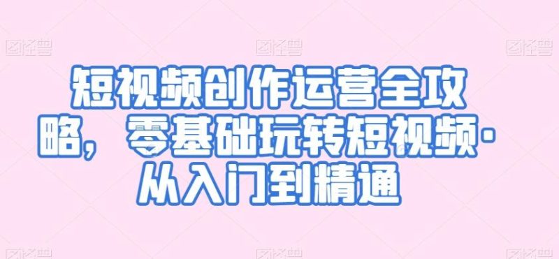 短视频创作运营全攻略，零基础玩转短视频·从入门到精通-一个公司创业项目 - 淘金吧