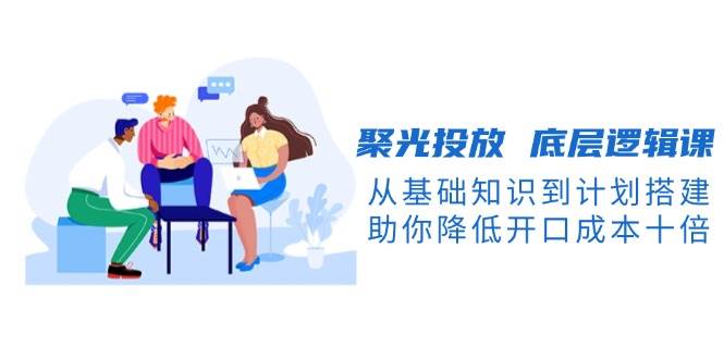 图片[1]-聚光投放底层逻辑课，从基础知识到计划搭建，助你降低开口成本十倍-云创网