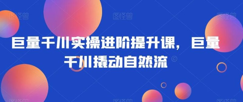 巨量千川实操进阶提升课，巨量干川撬动自然流-一个公司创业项目 - 淘金吧