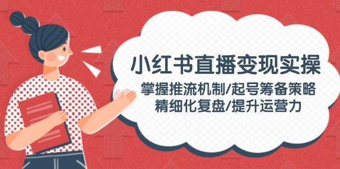 图片[1]-小红书直播变现实操：掌握推流机制/起号筹备策略/精细化复盘/提升运营力-云创网