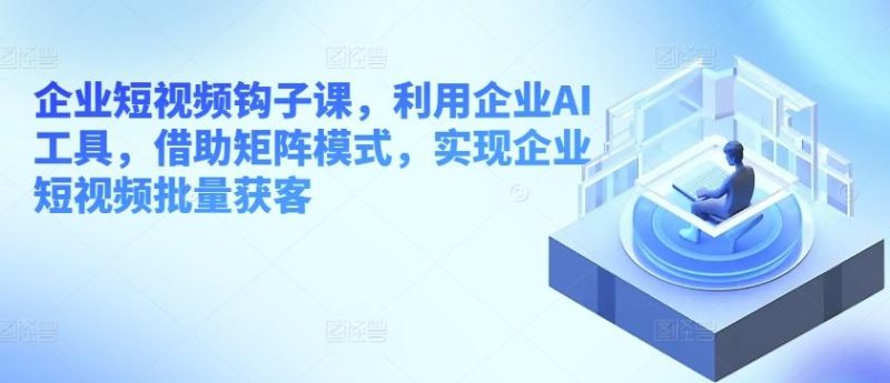 企业短视频钩子课,利用企业AI工具,借助矩阵模式,实现企业短视频批量获客-一个公司创业项目 - 淘金吧
