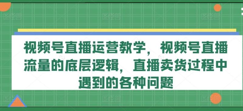 视频号直播运营教学,视频号直播流量的底层逻辑,直播卖货过程中遇到的各种问题-一个公司创业项目 - 淘金吧