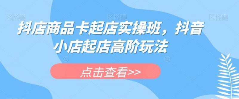 抖店商品卡起店实操班，抖音小店起店高阶玩法-一个公司创业项目 - 淘金吧