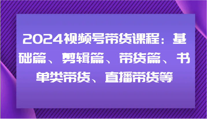 2024视频号带货课程：基础篇、剪辑篇、带货篇、书单类带货、直播带货等-一个公司创业项目 - 淘金吧