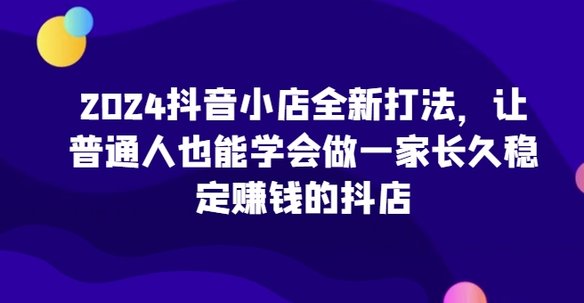 2024抖音小店全新打法，让普通人也能学会做一家长久稳定赚钱的抖店(更新)-一个公司创业项目 - 淘金吧