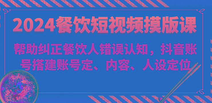 2024餐饮短视频摸版课-帮助纠正餐饮人错误认知，抖音账号搭建账号定、内容、人设定位-一个公司创业项目 - 淘金吧
