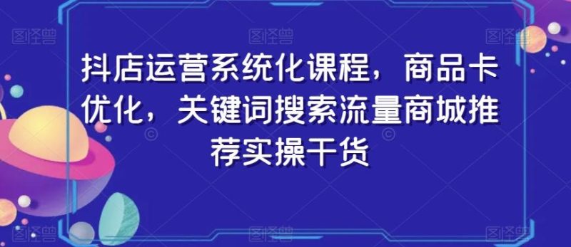 抖店运营系统化课程,商品卡优化,关键词搜索流量商城推荐实操干货-一个公司创业项目 - 淘金吧