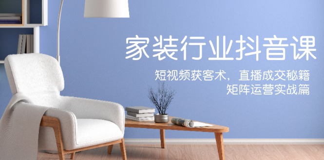家装抖音课：短视频获客术，直播成交秘籍，矩阵运营实战篇-一个公司创业项目 - 淘金吧