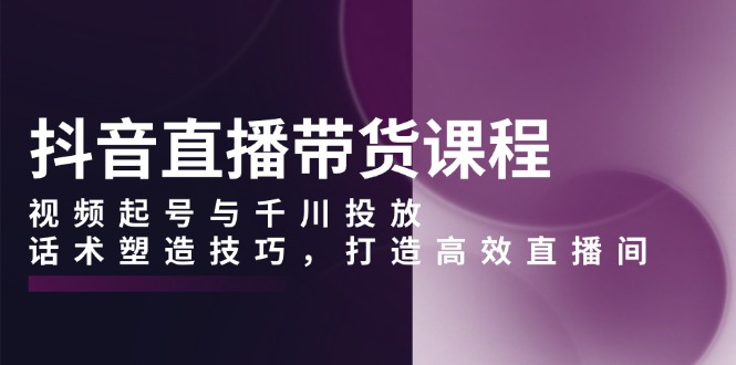 抖音直播带货课程，视频起号与千川投放，话术塑造技巧，打造高效直播间-一个公司创业项目 - 淘金吧