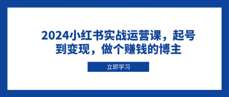 2024小红书实战运营课,起号到变现,做个赚钱的博主-一个公司创业项目 - 淘金吧