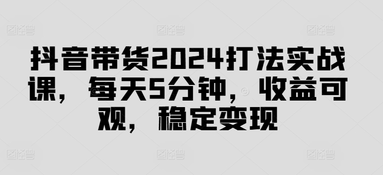 抖音带货2024打法实战课，每天5分钟，收益可观，稳定变现【揭秘】-一个公司创业项目 - 淘金吧