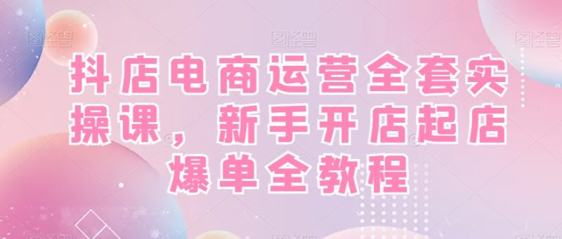 抖店电商运营全套实操课，新手开店起店爆单全教程-一人公司创业项目 - 淘金吧