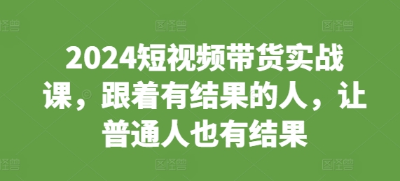 2024短视频带货实战课,跟着有结果的人,让普通人也有结果-一人公司创业项目 - 淘金吧