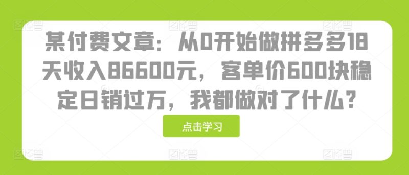 某付费文章:从0开始做拼多多18天收入86600元,客单价600块稳定日销过万,我都做对了什么?-一人公司创业项目 - 淘金吧