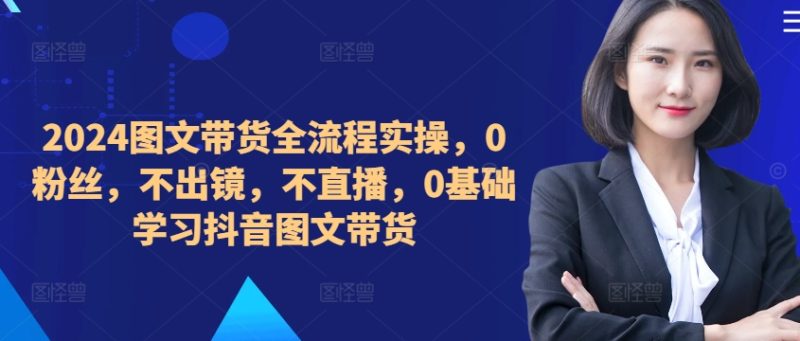 2024图文带货全流程实操,0粉丝,不出镜,不直播,0基础学习抖音图文带货-一人公司创业项目 - 淘金吧