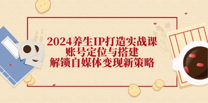 2024养生IP打造实战课：账号定位与搭建，解锁自媒体变现新策略-一个公司创业项目 - 淘金吧