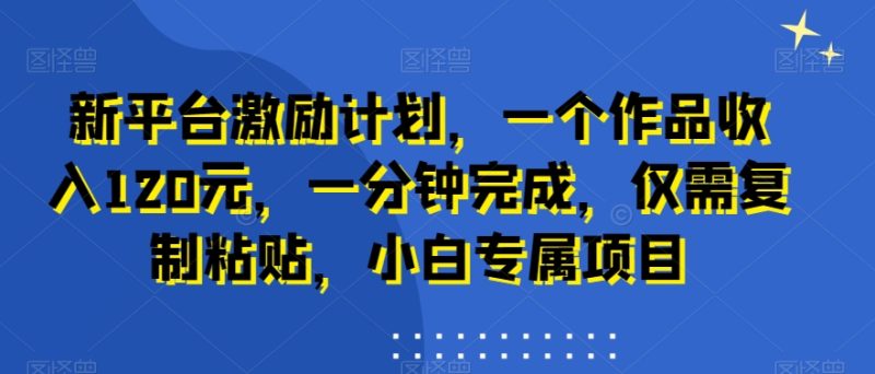 新平台激励计划,一个作品收入120元,一分钟完成,仅需复制粘贴,小白专属项目【揭秘】-一人公司创业项目 - 淘金吧
